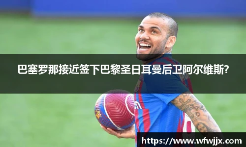 巴塞罗那接近签下巴黎圣日耳曼后卫阿尔维斯？